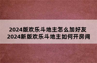 2024版欢乐斗地主怎么加好友 2024新版欢乐斗地主如何开房间